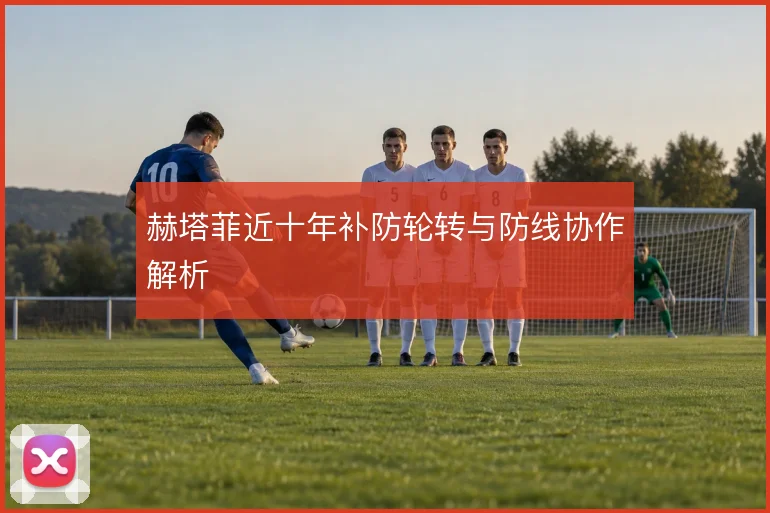 赫塔菲近十年补防轮转与防线协作解析