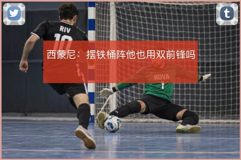 西蒙尼:摆铁桶阵他也用双前锋吗