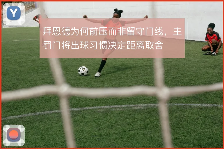拜恩德为何前压而非留守门线，主罚门将出球习惯决定距离取舍
