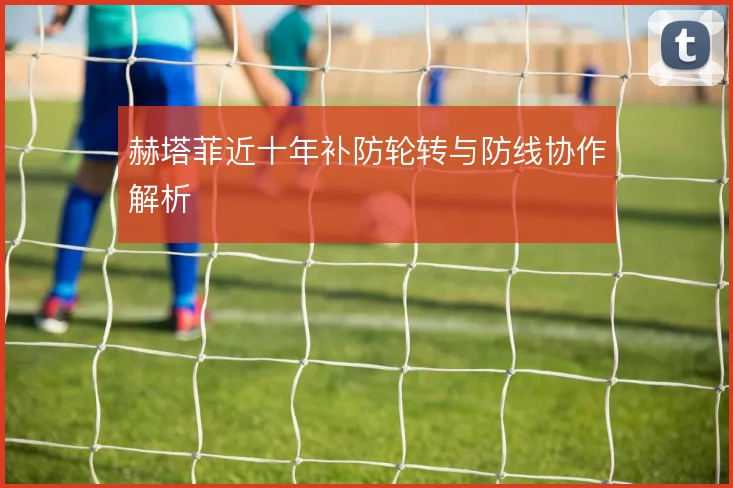 赫塔菲近十年补防轮转与防线协作解析