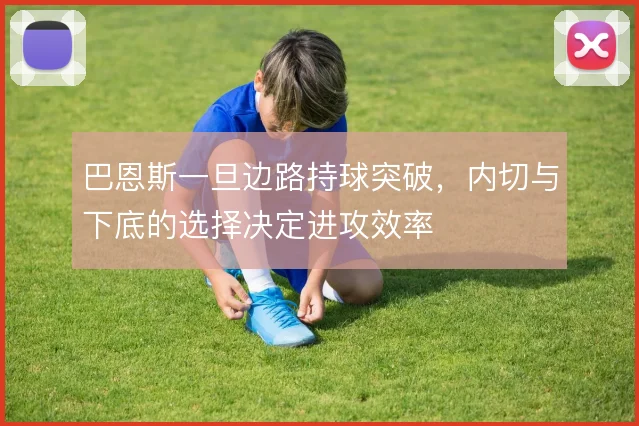 巴恩斯一旦边路持球突破，内切与下底的选择决定进攻效率