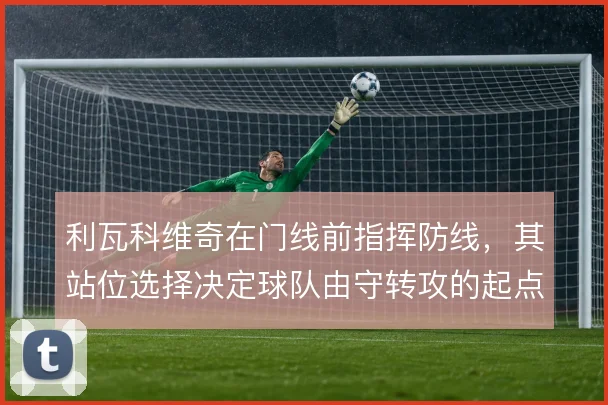 利瓦科维奇在门线前指挥防线，其站位选择决定球队由守转攻的起点