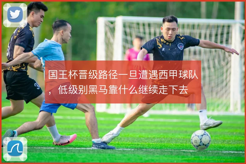 国王杯晋级路径一旦遭遇西甲球队,低级别黑马靠什么继续走下去