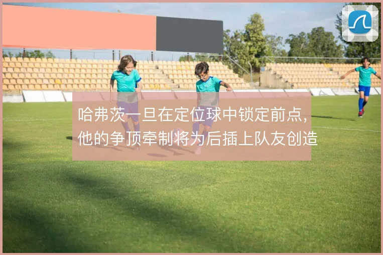 哈弗茨一旦在定位球中锁定前点，他的争顶牵制将为后插上队友创造哪些空间