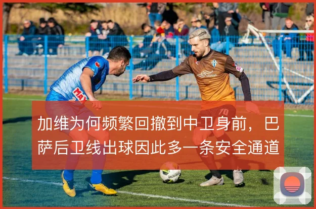 加维为何频繁回撤到中卫身前，巴萨后卫线出球因此多一条安全通道
