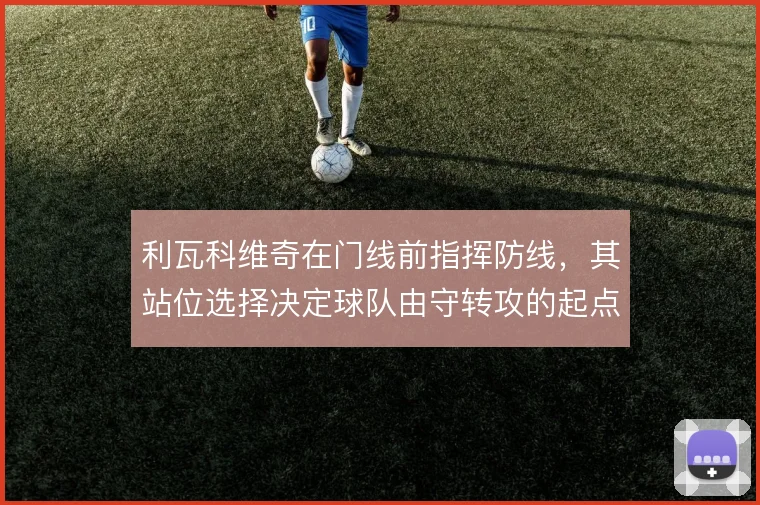 利瓦科维奇在门线前指挥防线，其站位选择决定球队由守转攻的起点