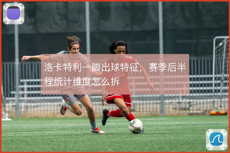 洛卡特利一脚出球特征,赛季后半程统计维度怎么拆