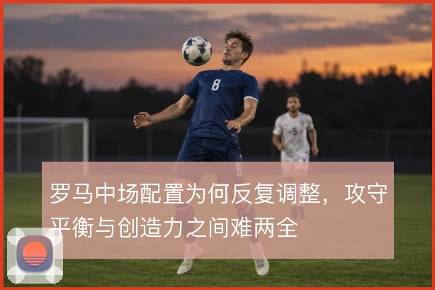 罗马中场配置为何反复调整，攻守平衡与创造力之间难两全