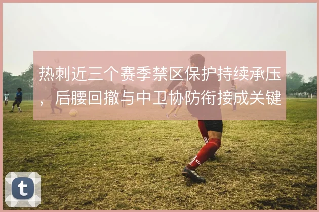 热刺近三个赛季禁区保护持续承压，后腰回撤与中卫协防衔接成关键
