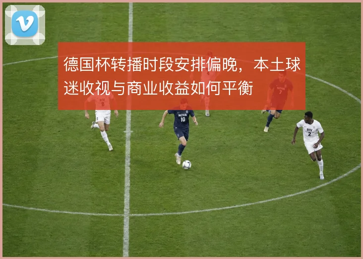 德国杯转播时段安排偏晚，本土球迷收视与商业收益如何平衡