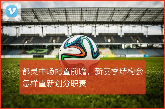 都灵中场配置前瞻，新赛季结构会怎样重新划分职责