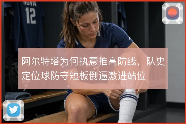 阿尔特塔为何执意推高防线，队史定位球防守短板倒逼激进站位