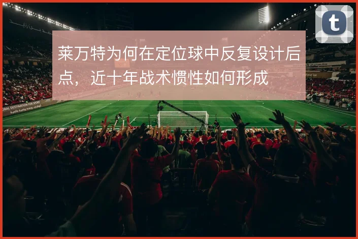 莱万特为何在定位球中反复设计后点，近十年战术惯性如何形成