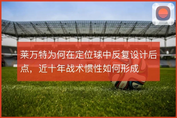 莱万特为何在定位球中反复设计后点，近十年战术惯性如何形成