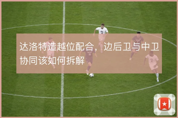 达洛特造越位配合,边后卫与中卫协同该如何拆解
