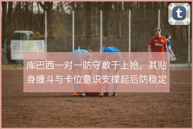 库巴西一对一防守敢于上抢,其贴身缠斗与卡位意识支撑起后防稳定性