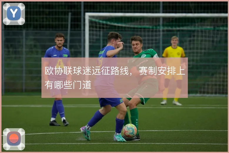 欧协联球迷远征路线，赛制安排上有哪些门道